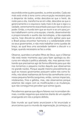 EQUIPE PORTAL PAZ
173
escondido entre quatro paredes, ou entre acordos. Cada vez
mais está vindo à tona como uma erupção necessária para
o despertar de todos, então descobre-se que o herói, da
noite para o dia, transforma-se em vilão, descobre-se que o
gerenciamento e o equívoco nada mais é do que o ego e a
vaidade, extremamente exacerbado para que não se perca o
poder. Então, o mundo tem que se reunir e se unir para jun-
tos trabalharem como uma equipe, criando, desenvolvendo
e proporcionando o auxílio das tecnologias, a tão esperada
vacina, hoje discute-se ainda mais como agilizar para que
o Brasil possa encontrar harmonia e a solidariedade entre
os seus governantes, e não mais trabalhar como quedas de
braço, ao qual leva uma sociedade também a discutir e a
brigar, quando necessário se faz a união.
Observe, queridos e amados filhos de Deus, que o Oikenaz
não está neste momento aqui para fazer apologia ou dis-
curso em relação à política adotada, não, mas apenas mos-
trando que precisamos agir de forma diferente para que não
nos tornemos o pequeno núcleo daquilo que observamos
no grande núcleo. Porque aquele mesmo procedimento ao
qual os nossos governantes possuem sobre nós como fa-
mília, nós talvez realizemos de forma tão semelhante com a
nossa pequena família sanguínea, então, somos imparciais,
intolerantes, frios e gélidos, mas, não observamos porque
estamos tão cegos com as modificações e as mudanças,
que não conseguimos perceber que somos iguais.
Percebemos apenas que alguns fatores nos incomodam de-
mais, e então negamos que estamos diante de um espelho
enxergando em nós o próprio defeito.
Este mundo ao qual tanto anunciaram e foi enunciado e
anunciamos que é o mundo da regeneração, já começou; já
 