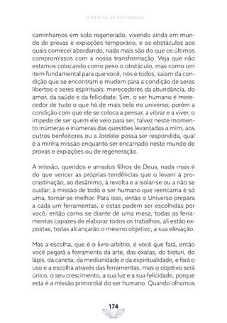 174
SEMENTES DE ESPERANÇA
caminhamos em solo regenerado, vivendo ainda em mun-
do de provas e expiações temporário, e os obstáculos aos
quais comecei abordando, nada mais são do que os últimos
compromissos com a nossa transformação. Veja que não
estamos colocando como peso o obstáculo, mas como um
item fundamental para que você, nós e todos, saiam da con-
dição que se encontram e mudem para a condição de seres
libertos e seres espirituais, merecedores da abundância, do
amor, da saúde e da felicidade. Sim, o ser humano é mere-
cedor de tudo o que há de mais belo no universo, porém a
condição com que ele se coloca a pensar, a vibrar e a viver, o
impede de ser quem ele veio para ser, talvez neste momen-
to inúmeras e inúmeras das questões levantadas a mim, aos
outros benfeitores ou a Jordelei possa ser respondida, qual
é a minha missão enquanto ser encarnado neste mundo de
provas e expiações ou de regeneração.
A missão, queridos e amados filhos de Deus, nada mais é
do que vencer as próprias tendências que o levam à pro-
crastinação, ao desânimo, à revolta e a isolar-se ou a não se
cuidar; a missão de todo o ser humano que reencarna é só
uma, tornar-se melhor. Para isso, então o Universo prepara
a cada um ferramentas, e estas podem ser escolhidas por
você, então como se diante de uma mesa, todas as ferra-
mentas capazes de elaborar todos os trabalhos, ali estão ex-
postas, todas alcançarão o mesmo objetivo, a sua elevação.
Mas a escolha, que é o livre-arbítrio, é você que fará, então
você pegará a ferramenta da arte, das exatas, do bisturi, do
lápis, da caneta, da mediunidade e da espiritualidade, e fará o
uso e a escolha através das ferramentas, mas o objetivo será
único, o seu crescimento, a sua luz e a sua felicidade, porque
esta é a missão primordial do ser humano. Quando olhamos
 