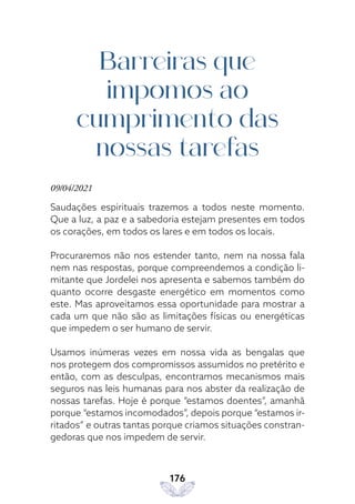 176
Barreiras que
impomos ao
cumprimento das
nossas tarefas
09/04/2021
Saudações espirituais trazemos a todos neste momento.
Que a luz, a paz e a sabedoria estejam presentes em todos
os corações, em todos os lares e em todos os locais.
Procuraremos não nos estender tanto, nem na nossa fala
nem nas respostas, porque compreendemos a condição li-
mitante que Jordelei nos apresenta e sabemos também do
quanto ocorre desgaste energético em momentos como
este. Mas aproveitamos essa oportunidade para mostrar a
cada um que não são as limitações físicas ou energéticas
que impedem o ser humano de servir.
Usamos inúmeras vezes em nossa vida as bengalas que
nos protegem dos compromissos assumidos no pretérito e
então, com as desculpas, encontramos mecanismos mais
seguros nas leis humanas para nos abster da realização de
nossas tarefas. Hoje é porque “estamos doentes”, amanhã
porque “estamos incomodados”, depois porque “estamos ir-
ritados” e outras tantas porque criamos situações constran-
gedoras que nos impedem de servir.
 