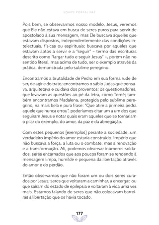 EQUIPE PORTAL PAZ
177
Pois bem, se observarmos nosso modelo, Jesus, veremos
que Ele não estava em busca de seres puros para servir de
apostolado à sua mensagem, mas Ele buscava aqueles que
estavam dispostos, independentemente das condições in-
telectuais, físicas ou espirituais; buscava por aqueles que
estavam aptos a servir e a “seguir” – termo das escrituras
descrito como “largar tudo e seguir Jesus” –, porém não no
sentido literal, mas acima de tudo, ser o exemplo através da
prática, demonstrada pelo sublime peregrino.
Encontramos a brutalidade de Pedro em sua forma rude de
ser, de agir e do trato; encontramos o sábio Judas que pensa-
va, arquitetava e cuidava dos proventos; os questionadores,
que levavam as questões ao pé da letra, como Tomé; tam-
bém encontramos Madalena, protegida pelo sublime pere-
grino, na mais bela e pura frase: “Que atire a primeira pedra
aquele que nunca errou”, poderíamos citar um a um dos que
seguiram Jesus e notar quais eram aqueles que se tornariam
o pilar do exemplo, do amor, da paz e da abnegação.
Com estes pequenos [exemplos] perante a sociedade, um
verdadeiro império do amor estaria construído. Império que
não buscava a força, a luta ou o combate, mas a renovação
e a transformação. Ali, podemos observar inúmeros solda-
dos, seres encarnados que aos poucos foram se rendendo à
mensagem limpa, humilde e pequena da libertação através
do amor e do perdão.
Então observamos que não foram um ou dois seres cura-
dos por Jesus; seres que voltaram a caminhar, a enxergar, ou
que saíram do estado de epilepsia e voltaram à vida uma vez
mais. Estamos falando de seres que não colocavam barrei-
ras à libertação que os havia tocado.
 
