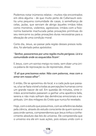 178
SEMENTES DE ESPERANÇA
Podemos notar inúmeros relatos – muitos não encontrados
em obra alguma – de que muito perto de Cafarnaum exis-
tia uma pequena comunidade de casas, à semelhança de
celas, jaulas, que serviam de abrigo àqueles irmãos tidos
como monstros, violentos, agressivos; irmãos com a fisio-
nomia bastante machucada pelas provações primitivas do
seu reencarne ou pelas provações duras necessárias para a
elevação de uma condição moral.
Certo dia, Jesus, ao passar pela região desses presos isola-
dos, foi alertado pelos apóstolos:
“Senhor, passaremos por uma região muito perigosa. Lá é a
comunidade onde os esquecidos ficam”.
E Jesus, com um sorriso meigo no rosto, sem dizer uma úni-
ca palavra de reprovação ou de repreensão, disse:
“É ali que precisamos estar. Não com palavras, mas com o
amor em nosso olhar”.
E então, Ele se aproximou do local, e a cada jaula que passa-
va, a luz se fazia visível a todas as percepções humanas como
um grande nascer de sol. Em questão de minutos, vinte ir-
mãos acorrentados passaram a ganhar uma aparência bela,
serena e não mais sofriam das demências emocionais e es-
pirituais. Um dos milagres do Cristo que nunca foi revelado.
Hoje, com o estudo que possuímos, com as referências dadas
pela ciência, através do estudo consciente de quem somos e
para onde vamos, compreendemos que Jesus tinha o conhe-
cimento absoluto das leis do universo. Ele compreendia que
o universo era ele em suas ações, pois estava unido com o
 
