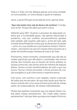 EQUIPE PORTAL PAZ
179
Todo e o Todo com ele. Bastava apenas uma única vontade,
um único pedido, um único desejo e aquilo se realizava.
Jesus, a personificação encarnada do amor, apenas disse:
“Aqui não existe mais vale de dores e de sombras”. E então,
a luz se fez. Porque ele sabia que assim o seria.
Voltando para 2021. Durante o processo de depuração co-
letiva que a humanidade passa, não apenas relacionado à
pandemia, mas aos conflitos socioeconômicos gerados
pela vaidade, pelo orgulho, pelo ego e, acima de tudo, pela
vontade desenfreada de muitos que se alimentam do poder
– como se a sua existência e permanência fossem intermi-
náveis – precisamos ver que em nossas mãos encontra-se o
poder da transformação imediata de tudo e do Todo.
Precisamos, neste momento, compreender que não são os
irmãos espirituais que dificultam a caminhada; não somos
vítimas dos invisíveis que se lançam de forma ardilosa ou
raivosa contra nós; não somos alvos de milhares de ataques
diários. Somos os elos transformadores de tudo o que nos
ocorre. Somos a fonte primordial, a fonte primeira de cria-
ção energética a qual vivenciamos e experienciamos.
Com amor, com carinho e com respeito, chamo a atenção
de todos que me escutam, de que tudo aquilo que hoje es-
tamos vivendo tem uma causa primeira provinda de nossas
ações, de nossas palavras, de nossas materializações.
Muitos dos espíritos incessantes que nos atacam foram cria-
dos pelos nossos pensamentos. “Ser criado pelos nossos
pensamentos” não quer dizer que seja uma imagem fictícia ou
 