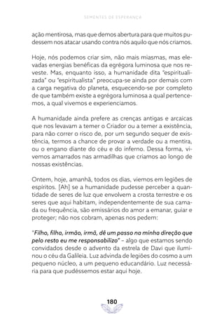 180
SEMENTES DE ESPERANÇA
ação mentirosa, mas que demos abertura para que muitos pu-
dessem nos atacar usando contra nós aquilo que nós criamos.
Hoje, nós podemos criar sim, não mais miasmas, mas ele-
vadas energias benéficas da egrégora luminosa que nos re-
veste. Mas, enquanto isso, a humanidade dita “espirituali-
zada” ou “espiritualista” preocupa-se ainda por demais com
a carga negativa do planeta, esquecendo-se por completo
de que também existe a egrégora luminosa a qual pertence-
mos, a qual vivemos e experienciamos.
A humanidade ainda prefere as crenças antigas e arcaicas
que nos levavam a temer o Criador ou a temer a existência,
para não correr o risco de, por um segundo sequer de exis-
tência, termos a chance de provar a verdade ou a mentira,
ou o engano diante do céu e do inferno. Dessa forma, vi-
vemos amarrados nas armadilhas que criamos ao longo de
nossas existências.
Ontem, hoje, amanhã, todos os dias, viemos em legiões de
espíritos. [Ah] se a humanidade pudesse perceber a quan-
tidade de seres de luz que envolvem a crosta terrestre e os
seres que aqui habitam, independentemente de sua cama-
da ou frequência, são emissários do amor a emanar, guiar e
proteger; não nos cobram, apenas nos pedem:
“Filho, filha, irmão, irmã, dê um passo na minha direção que
pelo resto eu me responsabilizo” – algo que estamos sendo
convidados desde o advento da estrela de Davi que ilumi-
nou o céu da Galileia. Luz advinda de legiões do cosmo a um
pequeno núcleo, a um pequeno educandário. Luz necessá-
ria para que pudéssemos estar aqui hoje.
 