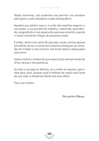 EQUIPE PORTAL PAZ
181
Neste momento, não podemos nos permitir nos envolver
pelo pânico, pelo desespero e pelo desequilíbrio.
Aqueles que partem para o mundo dos espíritos seguem a
sua tarefa, a sua jornada de trabalho, crescendo, aprenden-
do, progredindo e nos esperando para que amanhã, quando
o nosso momento chegar, ali possamos estar.
E então, damo-nos conta de que aqui, acolá, somos apenas
servidores da luz, e como tais estamos entregues às vonta-
des do Criador a nos conduzir aos locais ideais e adequados
para servir.
Saiba e tenha a certeza de que esses locais sempre serão do
amor, da paz e da esperança.
Se hoje o cansaço te domina, se o medo te esquiva, pare e
olhe para você, porque você é milhões de vezes mais forte
do que todo o obstáculo diante dos teus olhos.
Paz e luz a todos.
Pelo espírito Oikenaz.
 