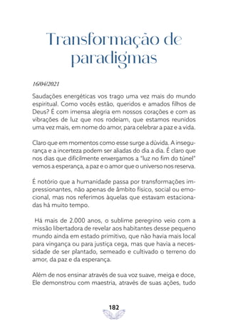 182
Transformação de
paradigmas
16/04/2021
Saudações energéticas vos trago uma vez mais do mundo
espiritual. Como vocês estão, queridos e amados filhos de
Deus? É com imensa alegria em nossos corações e com as
vibrações de luz que nos rodeiam, que estamos reunidos
uma vez mais, em nome do amor, para celebrar a paz e a vida.
Claro que em momentos como esse surge a dúvida. A insegu-
rança e a incerteza podem ser aliadas do dia a dia. É claro que
nos dias que dificilmente enxergamos a “luz no fim do túnel”
vemos a esperança, a paz e o amor que o universo nos reserva.
É notório que a humanidade passa por transformações im-
pressionantes, não apenas de âmbito físico, social ou emo-
cional, mas nos referimos àquelas que estavam estaciona-
das há muito tempo.
Há mais de 2.000 anos, o sublime peregrino veio com a
missão libertadora de revelar aos habitantes desse pequeno
mundo ainda em estado primitivo, que não havia mais local
para vingança ou para justiça cega, mas que havia a neces-
sidade de ser plantado, semeado e cultivado o terreno do
amor, da paz e da esperança.
Além de nos ensinar através de sua voz suave, meiga e doce,
Ele demonstrou com maestria, através de suas ações, tudo
 