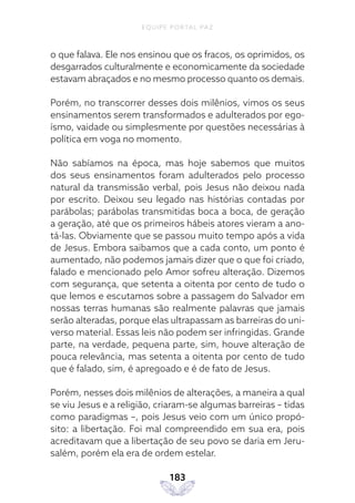 EQUIPE PORTAL PAZ
183
o que falava. Ele nos ensinou que os fracos, os oprimidos, os
desgarrados culturalmente e economicamente da sociedade
estavam abraçados e no mesmo processo quanto os demais.
Porém, no transcorrer desses dois milênios, vimos os seus
ensinamentos serem transformados e adulterados por ego-
ísmo, vaidade ou simplesmente por questões necessárias à
política em voga no momento.
Não sabíamos na época, mas hoje sabemos que muitos
dos seus ensinamentos foram adulterados pelo processo
natural da transmissão verbal, pois Jesus não deixou nada
por escrito. Deixou seu legado nas histórias contadas por
parábolas; parábolas transmitidas boca a boca, de geração
a geração, até que os primeiros hábeis atores vieram a ano-
tá-las. Obviamente que se passou muito tempo após a vida
de Jesus. Embora saibamos que a cada conto, um ponto é
aumentado, não podemos jamais dizer que o que foi criado,
falado e mencionado pelo Amor sofreu alteração. Dizemos
com segurança, que setenta a oitenta por cento de tudo o
que lemos e escutamos sobre a passagem do Salvador em
nossas terras humanas são realmente palavras que jamais
serão alteradas, porque elas ultrapassam as barreiras do uni-
verso material. Essas leis não podem ser infringidas. Grande
parte, na verdade, pequena parte, sim, houve alteração de
pouca relevância, mas setenta a oitenta por cento de tudo
que é falado, sim, é apregoado e é de fato de Jesus.
Porém, nesses dois milênios de alterações, a maneira a qual
se viu Jesus e a religião, criaram-se algumas barreiras – tidas
como paradigmas –, pois Jesus veio com um único propó-
sito: a libertação. Foi mal compreendido em sua era, pois
acreditavam que a libertação de seu povo se daria em Jeru-
salém, porém ela era de ordem estelar.
 