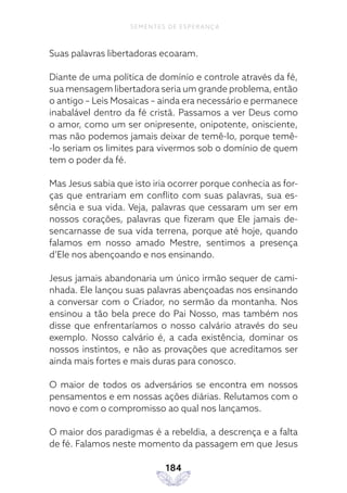 184
SEMENTES DE ESPERANÇA
Suas palavras libertadoras ecoaram.
Diante de uma política de domínio e controle através da fé,
sua mensagem libertadora seria um grande problema, então
o antigo – Leis Mosaicas – ainda era necessário e permanece
inabalável dentro da fé cristã. Passamos a ver Deus como
o amor, como um ser onipresente, onipotente, onisciente,
mas não podemos jamais deixar de temê-lo, porque temê-
-lo seriam os limites para vivermos sob o domínio de quem
tem o poder da fé.
Mas Jesus sabia que isto iria ocorrer porque conhecia as for-
ças que entrariam em conflito com suas palavras, sua es-
sência e sua vida. Veja, palavras que cessaram um ser em
nossos corações, palavras que fizeram que Ele jamais de-
sencarnasse de sua vida terrena, porque até hoje, quando
falamos em nosso amado Mestre, sentimos a presença
d’Ele nos abençoando e nos ensinando.
Jesus jamais abandonaria um único irmão sequer de cami-
nhada. Ele lançou suas palavras abençoadas nos ensinando
a conversar com o Criador, no sermão da montanha. Nos
ensinou a tão bela prece do Pai Nosso, mas também nos
disse que enfrentaríamos o nosso calvário através do seu
exemplo. Nosso calvário é, a cada existência, dominar os
nossos instintos, e não as provações que acreditamos ser
ainda mais fortes e mais duras para conosco.
O maior de todos os adversários se encontra em nossos
pensamentos e em nossas ações diárias. Relutamos com o
novo e com o compromisso ao qual nos lançamos.
O maior dos paradigmas é a rebeldia, a descrença e a falta
de fé. Falamos neste momento da passagem em que Jesus
 