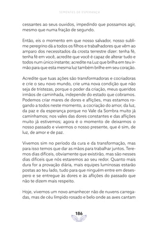 186
SEMENTES DE ESPERANÇA
cessantes ao seus ouvidos, impedindo que possamos agir,
mesmo que numa fração de segundo.
Então, eis o momento em que nosso salvador, nosso subli-
me peregrino dá a todos os filhos e trabalhadores que vêm ao
amparo dos necessitados da crosta terrestre dizer: tenha fé,
tenha fé em você, acredite que você é capaz de alterar tudo e
todos num único instante; acredite na Luz que brilha em teu ir-
mão para que esta mesma luz também brilhe em seu coração.
Acredite que tuas ações são transformadoras e cocriadoras
e crie o seu novo mundo, crie uma nova condição que não
seja de tristezas, porque o poder da criação, meus queridos
irmãos de caminhada, independe do estado que cobramos.
Podemos criar mares de dores e aflições, mas estamos ro-
gando a todos neste momento, a cocriação do amor, da luz,
da paz e da esperança porque no Vale da Sombra muito já
caminhamos; nos vales das dores constantes e das aflições
muito já estivemos; agora é o momento de deixarmos o
nosso passado e vivermos o nosso presente, que é sim, de
luz, de amor e de paz.
Vivemos sim no período da cura e da transformação, mas
para isso temos que dar as mãos para trabalhar juntos. Tere-
mos dias difíceis, obviamente que existirão, mas são nesses
dias difíceis que nós estaremos ao seu redor. Quanto mais
dura for a provação diária, mais equipes luminosas estarão
postas ao teu lado, tudo para que ninguém entre em deses-
pero e se entregue às dores e às aflições do passado que
não te dizem mais respeito.
Hoje, vivemos um novo amanhecer não de nuvens carrega-
das, mas de céu límpido rosado e belo onde as aves cantam
 