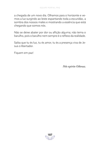 EQUIPE PORTAL PAZ
187
a chegada de um novo dia. Olhamos para o horizonte e ve-
mos a luz surgindo ao leste espantando toda a escuridão, a
sombra dos nossos males e mostrando a essência que está
chegando que somos nós.
Não se deixe abater por dor ou aflição alguma; não tema o
barulho, pois o barulho nem sempre é o reflexo da realidade.
Saiba que tu és luz, tu és amor, tu és a presença viva de Je-
sus o libertador.
Fiquem em paz!
Pelo espírito Oikenaz.
 