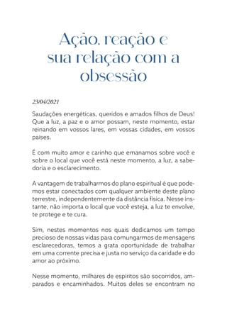 Ação, reação e
sua relação com a
obsessão
23/04/2021
Saudações energéticas, queridos e amados filhos de Deus!
Que a luz, a paz e o amor possam, neste momento, estar
reinando em vossos lares, em vossas cidades, em vossos
países.
É com muito amor e carinho que emanamos sobre você e
sobre o local que você está neste momento, a luz, a sabe-
doria e o esclarecimento.
A vantagem de trabalharmos do plano espiritual é que pode-
mos estar conectados com qualquer ambiente deste plano
terrestre, independentemente da distância física. Nesse ins-
tante, não importa o local que você esteja, a luz te envolve,
te protege e te cura.
Sim, nestes momentos nos quais dedicamos um tempo
precioso de nossas vidas para comungarmos de mensagens
esclarecedoras, temos a grata oportunidade de trabalhar
em uma corrente precisa e justa no serviço da caridade e do
amor ao próximo.
Nesse momento, milhares de espíritos são socorridos, am-
parados e encaminhados. Muitos deles se encontram no
 