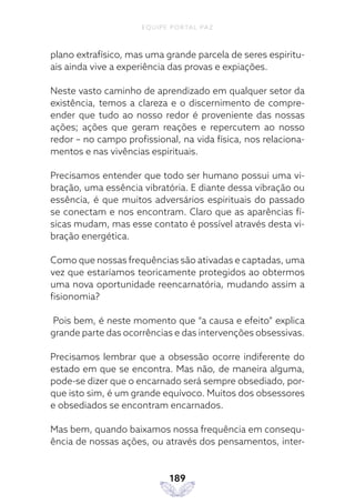 EQUIPE PORTAL PAZ
189
plano extrafísico, mas uma grande parcela de seres espiritu-
ais ainda vive a experiência das provas e expiações.
Neste vasto caminho de aprendizado em qualquer setor da
existência, temos a clareza e o discernimento de compre-
ender que tudo ao nosso redor é proveniente das nossas
ações; ações que geram reações e repercutem ao nosso
redor – no campo profissional, na vida física, nos relaciona-
mentos e nas vivências espirituais.
Precisamos entender que todo ser humano possui uma vi-
bração, uma essência vibratória. E diante dessa vibração ou
essência, é que muitos adversários espirituais do passado
se conectam e nos encontram. Claro que as aparências fí-
sicas mudam, mas esse contato é possível através desta vi-
bração energética.
Como que nossas frequências são ativadas e captadas, uma
vez que estaríamos teoricamente protegidos ao obtermos
uma nova oportunidade reencarnatória, mudando assim a
fisionomia?
Pois bem, é neste momento que “a causa e efeito” explica
grande parte das ocorrências e das intervenções obsessivas.
Precisamos lembrar que a obsessão ocorre indiferente do
estado em que se encontra. Mas não, de maneira alguma,
pode-se dizer que o encarnado será sempre obsediado, por-
que isto sim, é um grande equívoco. Muitos dos obsessores
e obsediados se encontram encarnados.
Mas bem, quando baixamos nossa frequência em consequ-
ência de nossas ações, ou através dos pensamentos, inter-
 
