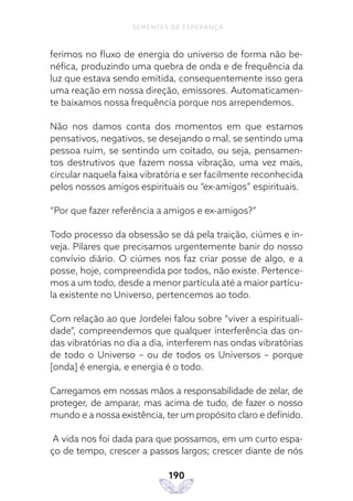190
SEMENTES DE ESPERANÇA
ferimos no fluxo de energia do universo de forma não be-
néfica, produzindo uma quebra de onda e de frequência da
luz que estava sendo emitida, consequentemente isso gera
uma reação em nossa direção, emissores. Automaticamen-
te baixamos nossa frequência porque nos arrependemos.
Não nos damos conta dos momentos em que estamos
pensativos, negativos, se desejando o mal, se sentindo uma
pessoa ruim, se sentindo um coitado, ou seja, pensamen-
tos destrutivos que fazem nossa vibração, uma vez mais,
circular naquela faixa vibratória e ser facilmente reconhecida
pelos nossos amigos espirituais ou “ex-amigos” espirituais.
“Por que fazer referência a amigos e ex-amigos?”
Todo processo da obsessão se dá pela traição, ciúmes e in-
veja. Pilares que precisamos urgentemente banir do nosso
convívio diário. O ciúmes nos faz criar posse de algo, e a
posse, hoje, compreendida por todos, não existe. Pertence-
mos a um todo, desde a menor partícula até a maior partícu-
la existente no Universo, pertencemos ao todo.
Com relação ao que Jordelei falou sobre “viver a espirituali-
dade”, compreendemos que qualquer interferência das on-
das vibratórias no dia a dia, interferem nas ondas vibratórias
de todo o Universo – ou de todos os Universos – porque
[onda] é energia, e energia é o todo.
Carregamos em nossas mãos a responsabilidade de zelar, de
proteger, de amparar, mas acima de tudo, de fazer o nosso
mundo e a nossa existência, ter um propósito claro e definido.
A vida nos foi dada para que possamos, em um curto espa-
ço de tempo, crescer a passos largos; crescer diante de nós
 