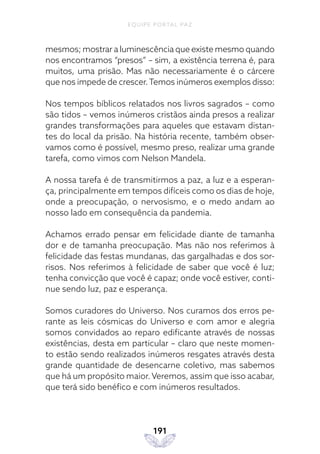 EQUIPE PORTAL PAZ
191
mesmos; mostrar a luminescência que existe mesmo quando
nos encontramos “presos” – sim, a existência terrena é, para
muitos, uma prisão. Mas não necessariamente é o cárcere
que nos impede de crescer.Temos inúmeros exemplos disso:
Nos tempos bíblicos relatados nos livros sagrados – como
são tidos – vemos inúmeros cristãos ainda presos a realizar
grandes transformações para aqueles que estavam distan-
tes do local da prisão. Na história recente, também obser-
vamos como é possível, mesmo preso, realizar uma grande
tarefa, como vimos com Nelson Mandela.
A nossa tarefa é de transmitirmos a paz, a luz e a esperan-
ça, principalmente em tempos difíceis como os dias de hoje,
onde a preocupação, o nervosismo, e o medo andam ao
nosso lado em consequência da pandemia.
Achamos errado pensar em felicidade diante de tamanha
dor e de tamanha preocupação. Mas não nos referimos à
felicidade das festas mundanas, das gargalhadas e dos sor-
risos. Nos referimos à felicidade de saber que você é luz;
tenha convicção que você é capaz; onde você estiver, conti-
nue sendo luz, paz e esperança.
Somos curadores do Universo. Nos curamos dos erros pe-
rante as leis cósmicas do Universo e com amor e alegria
somos convidados ao reparo edificante através de nossas
existências, desta em particular – claro que neste momen-
to estão sendo realizados inúmeros resgates através desta
grande quantidade de desencarne coletivo, mas sabemos
que há um propósito maior. Veremos, assim que isso acabar,
que terá sido benéfico e com inúmeros resultados.
 