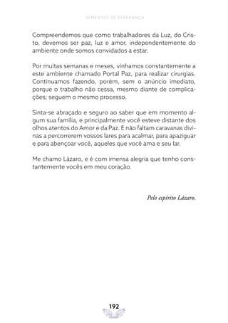 192
SEMENTES DE ESPERANÇA
Compreendemos que como trabalhadores da Luz, do Cris-
to, devemos ser paz, luz e amor, independentemente do
ambiente onde somos convidados a estar.
Por muitas semanas e meses, vínhamos constantemente a
este ambiente chamado Portal Paz, para realizar cirurgias.
Continuamos fazendo, porém, sem o anúncio imediato,
porque o trabalho não cessa, mesmo diante de complica-
ções; seguem o mesmo processo.
Sinta-se abraçado e seguro ao saber que em momento al-
gum sua família, e principalmente você esteve distante dos
olhos atentos do Amor e da Paz. E não faltam caravanas divi-
nas a percorrerem vossos lares para acalmar, para apaziguar
e para abençoar você, aqueles que você ama e seu lar.
Me chamo Lázaro, e é com imensa alegria que tenho cons-
tantemente vocês em meu coração.
Pelo espírito Lázaro.
 