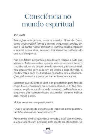 193
Consciência no
mundo espiritual
30/03/2021
Saudações energéticas, caros e amados filhos de Deus,
como vocês estão? Temos a certeza de que nesta noite, em
que a luz banha nosso semblante, ilumina nossos espíritos
e acalma nossa alma, sairemos infinitamente melhores do
que aqui chegamos.
Não nos faltam perguntas e dúvidas em relação a tudo que
vivemos. Todas as noites, quando visitamos vossos lares, o
trabalho salutar do despertar e do retorno à pátria espiritual,
nos deparamos com cada um de vocês e suas dúvidas, e
muitas vezes com os distúrbios causados pelas preocupa-
ções, pelos medos e pelos pensamentos equivocados.
Sabemos que durante o sono nos projetamos para fora do
corpo físico, consciente ou inconscientemente. Então cres-
cemos, ampliamos e ali naquele momento de liberdade, nos
lançamos aos compromissos assumidos durante nossos
dias, meses e anos.
Muitas vezes somos questionados:
“Qual é a função da existência de espíritos perseguidores,
também chamados de obsessores?”
Precisamos lembrar que nessa jornada a qual caminhamos,
a vida é apenas um pequeno ciclo diante da eternidade. Se
 
