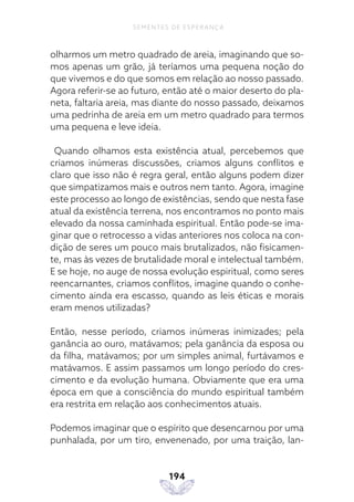 194
SEMENTES DE ESPERANÇA
olharmos um metro quadrado de areia, imaginando que so-
mos apenas um grão, já teríamos uma pequena noção do
que vivemos e do que somos em relação ao nosso passado.
Agora referir-se ao futuro, então até o maior deserto do pla-
neta, faltaria areia, mas diante do nosso passado, deixamos
uma pedrinha de areia em um metro quadrado para termos
uma pequena e leve ideia.
Quando olhamos esta existência atual, percebemos que
criamos inúmeras discussões, criamos alguns conflitos e
claro que isso não é regra geral, então alguns podem dizer
que simpatizamos mais e outros nem tanto. Agora, imagine
este processo ao longo de existências, sendo que nesta fase
atual da existência terrena, nos encontramos no ponto mais
elevado da nossa caminhada espiritual. Então pode-se ima-
ginar que o retrocesso a vidas anteriores nos coloca na con-
dição de seres um pouco mais brutalizados, não fisicamen-
te, mas às vezes de brutalidade moral e intelectual também.
E se hoje, no auge de nossa evolução espiritual, como seres
reencarnantes, criamos conflitos, imagine quando o conhe-
cimento ainda era escasso, quando as leis éticas e morais
eram menos utilizadas?
Então, nesse período, criamos inúmeras inimizades; pela
ganância ao ouro, matávamos; pela ganância da esposa ou
da filha, matávamos; por um simples animal, furtávamos e
matávamos. E assim passamos um longo período do cres-
cimento e da evolução humana. Obviamente que era uma
época em que a consciência do mundo espiritual também
era restrita em relação aos conhecimentos atuais.
Podemos imaginar que o espírito que desencarnou por uma
punhalada, por um tiro, envenenado, por uma traição, lan-
 