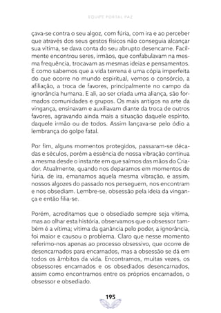 EQUIPE PORTAL PAZ
195
çava-se contra o seu algoz, com fúria, com ira e ao perceber
que através dos seus gestos físicos não conseguia alcançar
sua vítima, se dava conta do seu abrupto desencarne. Facil-
mente encontrou seres, irmãos, que confabulavam na mes-
ma frequência, trocavam as mesmas ideias e pensamentos.
E como sabemos que a vida terrena é uma cópia imperfeita
do que ocorre no mundo espiritual, vemos o consórcio, a
afiliação, a troca de favores, principalmente no campo da
ignorância humana. E ali, ao ser criada uma aliança, são for-
mados comunidades e grupos. Os mais antigos na arte da
vingança, ensinavam e auxiliavam diante da troca de outros
favores, agravando ainda mais a situação daquele espírito,
daquele irmão ou de todos. Assim lançava-se pelo ódio a
lembrança do golpe fatal.
Por fim, alguns momentos protegidos, passaram-se déca-
das e séculos, porém a essência de nossa vibração continua
a mesma desde o instante em que saímos das mãos do Cria-
dor. Atualmente, quando nos deparamos em momentos de
fúria, de ira, emanamos aquela mesma vibração, e assim,
nossos algozes do passado nos perseguem, nos encontram
e nos obsediam. Lembre-se, obsessão pela ideia da vingan-
ça e então filia-se.
Porém, acreditamos que o obsediado sempre seja vítima,
mas ao olhar esta história, observamos que o obsessor tam-
bém é a vítima; vítima da ganância pelo poder, a ignorância,
foi maior e causou o problema. Claro que nesse momento
referimo-nos apenas ao processo obsessivo, que ocorre de
desencarnados para encarnados, mas a obsessão se dá em
todos os âmbitos da vida. Encontramos, muitas vezes, os
obsessores encarnados e os obsediados desencarnados,
assim como encontramos entre os próprios encarnados, o
obsessor e obsediado.
 