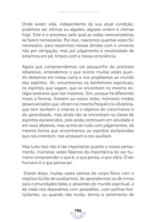 196
SEMENTES DE ESPERANÇA
Onde existir vida, independente da sua atual condição,
podemos ser vítimas ou algozes; algozes ontem e vítimas
hoje. Este é o processo pelo qual as rodas reencarnatórias
se fazem necessárias. Por isso, nascemos quantas vezes for
necessário, para reavermos nossas dívidas com o universo
não por obrigação, mas por julgamento e necessidade de
estarmos em pé, limpos com a nossa consciência.
Agora que compreendemos um pouquinho do processo
obsessivo, entendemos o que ocorre muitas vezes quan-
do deitamos em nossa cama e nos projetamos ao mundo
dos espíritos. Ali, encontramos os benfeitores espirituais,
os espíritos que vagam, que se encontram no mesmo es-
tágio evolutivo que nós mesmos. Sim, porque há diferentes
níveis e formas. Existem ao nosso redor, inúmeros irmãos
desencarnados que vibram na mesma frequência vibratória,
que tem também o intento e o objetivo do crescimento e
do aprendizado, mas ainda não se encontram na classe de
espíritos esclarecidos, pois ainda continuam em atividade e
em seus afazeres, mas acima de tudo com julgamentos, da
mesma forma que encontramos os espíritos esclarecidos
que nos orientam, nos amparam e nos auxiliam.
Mas tudo isso não é tão importante quanto o nosso pensa-
mento. Inúmeras vezes falamos da importância do ser hu-
mano compreender o que é, o que pensa, o que vibra. O ser
humano é o que pensa ser.
Diante disso, muitas vezes saímos do corpo físico com o
objetivo lúcido de auxiliarmos, de aprendermos ou de irmos
para comunidades belas e atraentes do mundo espiritual, e
do nada nos deparamos com pesadelos, com sonhos hor-
ripilantes, ou quando não muito, temos o sentimento de
 