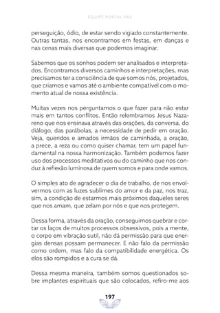 EQUIPE PORTAL PAZ
197
perseguição, ódio, de estar sendo vigiado constantemente.
Outras tantas, nos encontramos em festas, em danças e
nas cenas mais diversas que podemos imaginar.
Sabemos que os sonhos podem ser analisados e interpreta-
dos. Encontramos diversos caminhos e interpretações, mas
precisamos ter a consciência de que somos nós, projetados,
que criamos e vamos até o ambiente compatível com o mo-
mento atual de nossa existência.
Muitas vezes nos perguntamos o que fazer para não estar
mais em tantos conflitos. Então relembramos Jesus Naza-
reno que nos ensinava através das orações, da conversa, do
diálogo, das parábolas, a necessidade de pedir em oração.
Veja, queridos e amados irmãos de caminhada, a oração,
a prece, a reza ou como quiser chamar, tem um papel fun-
damental na nossa harmonização. Também podemos fazer
uso dos processos meditativos ou do caminho que nos con-
duz à reflexão luminosa de quem somos e para onde vamos.
O simples ato de agradecer o dia de trabalho, de nos envol-
vermos com as luzes sublimes do amor e da paz, nos traz,
sim, a condição de estarmos mais próximos daqueles seres
que nos amam, que zelam por nós e que nos protegem.
Dessa forma, através da oração, conseguimos quebrar e cor-
tar os laços de muitos processos obsessivos, pois a mente,
o corpo em vibração sutil, não dá permissão para que ener-
gias densas possam permanecer. E não falo da permissão
como ordem, mas falo da compatibilidade energética. Os
elos são rompidos e a cura se dá.
Dessa mesma maneira, também somos questionados so-
bre implantes espirituais que são colocados, refiro-me aos
 