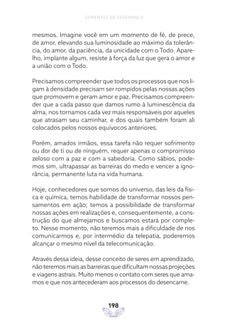 198
SEMENTES DE ESPERANÇA
mesmos. Imagine você em um momento de fé, de prece,
de amor, elevando sua luminosidade ao máximo da tolerân-
cia, do amor, da paciência, da unicidade com o Todo. Apare-
lho, implante algum, resiste à força da luz que gera o amor e
a união com o Todo.
Precisamos compreender que todos os processos que nos li-
gam à densidade precisam ser rompidos pelas nossas ações
que promovem e geram amor e paz. Precisamos compreen-
der que a cada passo que damos rumo à luminescência da
alma, nos tornamos cada vez mais responsáveis por aqueles
que atrasam seu caminhar, e dos quais também foram ali
colocados pelos nossos equívocos anteriores.
Porém, amados irmãos, essa tarefa não requer sofrimento
ou dor de ti ou de ninguém, requer apenas o compromisso
zeloso com a paz e com a sabedoria. Como sábios, pode-
mos sim, ultrapassar as barreiras do medo e vencer a igno-
rância, permanente luta na vida humana.
Hoje, conhecedores que somos do universo, das leis da físi-
ca e química, temos habilidade de transformar nossos pen-
samentos em ação; temos a possibilidade de transformar
nossas ações em realizações e, consequentemente, a cons-
trução do que almejamos e buscamos estará por comple-
to. Nesse momento, não teremos mais a dificuldade de nos
comunicarmos e, por intermédio da telepatia, poderemos
alcançar o mesmo nível da telecomunicação.
Através dessa ideia, desse conceito de seres em aprendizado,
não teremos mais as barreiras que dificultam nossas projeções
e viagens astrais. Muito menos o contato com seres que ama-
mos e que nos antecederam aos processos do desencarne.
 