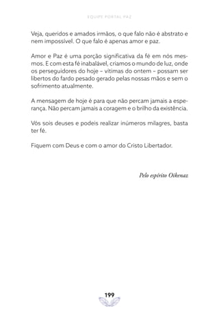 EQUIPE PORTAL PAZ
199
Veja, queridos e amados irmãos, o que falo não é abstrato e
nem impossível. O que falo é apenas amor e paz.
Amor e Paz é uma porção significativa da fé em nós mes-
mos. E com esta fé inabalável, criamos o mundo de luz, onde
os perseguidores do hoje – vítimas do ontem – possam ser
libertos do fardo pesado gerado pelas nossas mãos e sem o
sofrimento atualmente.
A mensagem de hoje é para que não percam jamais a espe-
rança. Não percam jamais a coragem e o brilho da existência.
Vós sois deuses e podeis realizar inúmeros milagres, basta
ter fé.
Fiquem com Deus e com o amor do Cristo Libertador.
Pelo espírito Oikenaz
 