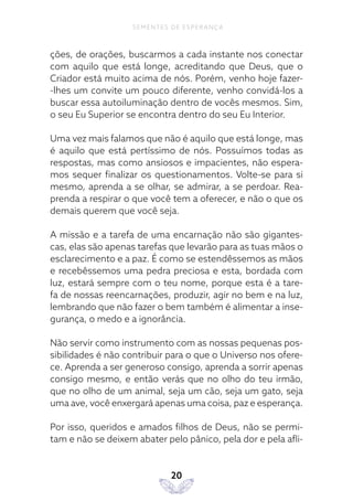 20
SEMENTES DE ESPERANÇA
ções, de orações, buscarmos a cada instante nos conectar
com aquilo que está longe, acreditando que Deus, que o
Criador está muito acima de nós. Porém, venho hoje fazer-
-lhes um convite um pouco diferente, venho convidá-los a
buscar essa autoiluminação dentro de vocês mesmos. Sim,
o seu Eu Superior se encontra dentro do seu Eu Interior.
Uma vez mais falamos que não é aquilo que está longe, mas
é aquilo que está pertíssimo de nós. Possuímos todas as
respostas, mas como ansiosos e impacientes, não espera-
mos sequer finalizar os questionamentos. Volte-se para si
mesmo, aprenda a se olhar, se admirar, a se perdoar. Rea-
prenda a respirar o que você tem a oferecer, e não o que os
demais querem que você seja.
A missão e a tarefa de uma encarnação não são gigantes-
cas, elas são apenas tarefas que levarão para as tuas mãos o
esclarecimento e a paz. É como se estendêssemos as mãos
e recebêssemos uma pedra preciosa e esta, bordada com
luz, estará sempre com o teu nome, porque esta é a tare-
fa de nossas reencarnações, produzir, agir no bem e na luz,
lembrando que não fazer o bem também é alimentar a inse-
gurança, o medo e a ignorância.
Não servir como instrumento com as nossas pequenas pos-
sibilidades é não contribuir para o que o Universo nos ofere-
ce. Aprenda a ser generoso consigo, aprenda a sorrir apenas
consigo mesmo, e então verás que no olho do teu irmão,
que no olho de um animal, seja um cão, seja um gato, seja
uma ave, você enxergará apenas uma coisa, paz e esperança.
Por isso, queridos e amados filhos de Deus, não se permi-
tam e não se deixem abater pelo pânico, pela dor e pela afli-
 