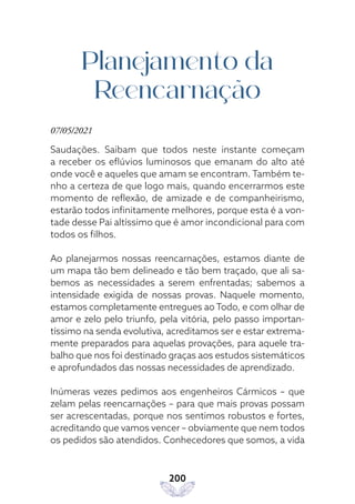 200
Planejamento da
Reencarnação
07/05/2021
Saudações. Saibam que todos neste instante começam
a receber os eflúvios luminosos que emanam do alto até
onde você e aqueles que amam se encontram. Também te-
nho a certeza de que logo mais, quando encerrarmos este
momento de reflexão, de amizade e de companheirismo,
estarão todos infinitamente melhores, porque esta é a von-
tade desse Pai altíssimo que é amor incondicional para com
todos os filhos.
Ao planejarmos nossas reencarnações, estamos diante de
um mapa tão bem delineado e tão bem traçado, que ali sa-
bemos as necessidades a serem enfrentadas; sabemos a
intensidade exigida de nossas provas. Naquele momento,
estamos completamente entregues ao Todo, e com olhar de
amor e zelo pelo triunfo, pela vitória, pelo passo importan-
tíssimo na senda evolutiva, acreditamos ser e estar extrema-
mente preparados para aquelas provações, para aquele tra-
balho que nos foi destinado graças aos estudos sistemáticos
e aprofundados das nossas necessidades de aprendizado.
Inúmeras vezes pedimos aos engenheiros Cármicos – que
zelam pelas reencarnações – para que mais provas possam
ser acrescentadas, porque nos sentimos robustos e fortes,
acreditando que vamos vencer – obviamente que nem todos
os pedidos são atendidos. Conhecedores que somos, a vida
 