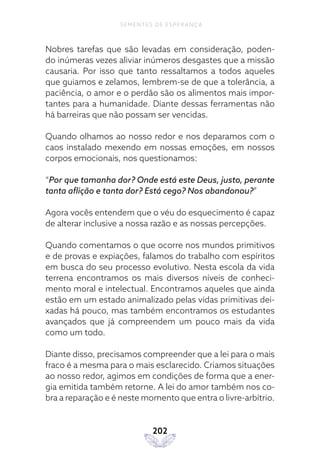 202
SEMENTES DE ESPERANÇA
Nobres tarefas que são levadas em consideração, poden-
do inúmeras vezes aliviar inúmeros desgastes que a missão
causaria. Por isso que tanto ressaltamos a todos aqueles
que guiamos e zelamos, lembrem-se de que a tolerância, a
paciência, o amor e o perdão são os alimentos mais impor-
tantes para a humanidade. Diante dessas ferramentas não
há barreiras que não possam ser vencidas.
Quando olhamos ao nosso redor e nos deparamos com o
caos instalado mexendo em nossas emoções, em nossos
corpos emocionais, nos questionamos:
“Por que tamanha dor? Onde está este Deus, justo, perante
tanta aflição e tanta dor? Está cego? Nos abandonou?”
Agora vocês entendem que o véu do esquecimento é capaz
de alterar inclusive a nossa razão e as nossas percepções.
Quando comentamos o que ocorre nos mundos primitivos
e de provas e expiações, falamos do trabalho com espíritos
em busca do seu processo evolutivo. Nesta escola da vida
terrena encontramos os mais diversos níveis de conheci-
mento moral e intelectual. Encontramos aqueles que ainda
estão em um estado animalizado pelas vidas primitivas dei-
xadas há pouco, mas também encontramos os estudantes
avançados que já compreendem um pouco mais da vida
como um todo.
Diante disso, precisamos compreender que a lei para o mais
fraco é a mesma para o mais esclarecido. Criamos situações
ao nosso redor, agimos em condições de forma que a ener-
gia emitida também retorne. A lei do amor também nos co-
bra a reparação e é neste momento que entra o livre-arbítrio.
 