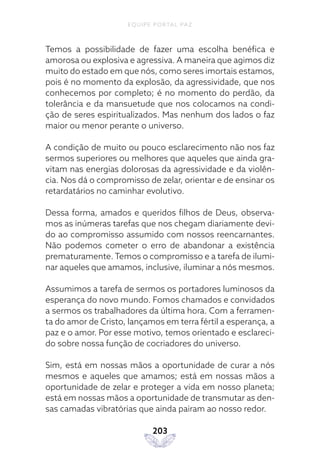 EQUIPE PORTAL PAZ
203
Temos a possibilidade de fazer uma escolha benéfica e
amorosa ou explosiva e agressiva. A maneira que agimos diz
muito do estado em que nós, como seres imortais estamos,
pois é no momento da explosão, da agressividade, que nos
conhecemos por completo; é no momento do perdão, da
tolerância e da mansuetude que nos colocamos na condi-
ção de seres espiritualizados. Mas nenhum dos lados o faz
maior ou menor perante o universo.
A condição de muito ou pouco esclarecimento não nos faz
sermos superiores ou melhores que aqueles que ainda gra-
vitam nas energias dolorosas da agressividade e da violên-
cia. Nos dá o compromisso de zelar, orientar e de ensinar os
retardatários no caminhar evolutivo.
Dessa forma, amados e queridos filhos de Deus, observa-
mos as inúmeras tarefas que nos chegam diariamente devi-
do ao compromisso assumido com nossos reencarnantes.
Não podemos cometer o erro de abandonar a existência
prematuramente. Temos o compromisso e a tarefa de ilumi-
nar aqueles que amamos, inclusive, iluminar a nós mesmos.
Assumimos a tarefa de sermos os portadores luminosos da
esperança do novo mundo. Fomos chamados e convidados
a sermos os trabalhadores da última hora. Com a ferramen-
ta do amor de Cristo, lançamos em terra fértil a esperança, a
paz e o amor. Por esse motivo, temos orientado e esclareci-
do sobre nossa função de cocriadores do universo.
Sim, está em nossas mãos a oportunidade de curar a nós
mesmos e aqueles que amamos; está em nossas mãos a
oportunidade de zelar e proteger a vida em nosso planeta;
está em nossas mãos a oportunidade de transmutar as den-
sas camadas vibratórias que ainda pairam ao nosso redor.
 