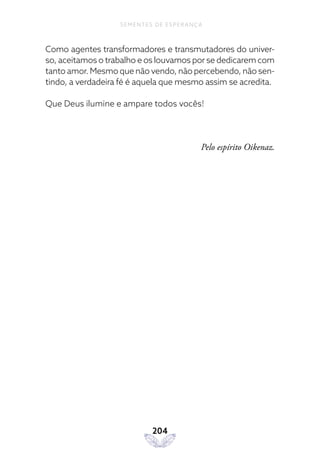 204
SEMENTES DE ESPERANÇA
Como agentes transformadores e transmutadores do univer-
so, aceitamos o trabalho e os louvamos por se dedicarem com
tanto amor. Mesmo que não vendo, não percebendo, não sen-
tindo, a verdadeira fé é aquela que mesmo assim se acredita.
Que Deus ilumine e ampare todos vocês!
Pelo espírito Oikenaz.
 