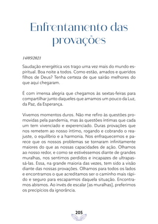 205
Enfrentamento das
provações
14/05/2021
Saudação energética vos trago uma vez mais do mundo es-
piritual. Boa noite a todos. Como estão, amados e queridos
filhos de Deus? Tenha certeza de que sairão melhores do
que aqui chegaram.
É com imensa alegria que chegamos às sextas-feiras para
compartilhar junto daqueles que amamos um pouco da Luz,
da Paz, da Esperança.
Vivemos momentos duros. Não me refiro às questões pro-
movidas pela pandemia, mas às questões íntimas que cada
um tem vivenciado e experenciado. Duras provações que
nos remetem ao nosso íntimo, rogando e cobrando o rea-
juste, o equilíbrio e a harmonia. Nos enfraquecemos e pa-
rece que os nossos problemas se tornaram infinitamente
maiores do que as nossas capacidades de ação. Olhamos
ao nosso redor, e como se estivéssemos diante de grandes
muralhas, nos sentimos perdidos e incapazes de ultrapas-
sá-las. Essa, na grande maioria das vezes, tem sido a visão
diante das nossas provações. Olhamos para todos os lados
e encontramos o que acreditamos ser o caminho mais rápi-
do e seguro para escaparmos daquela situação. Encontra-
mos abismos. Ao invés de escalar [as muralhas], preferimos
os precipícios da ignorância.
 