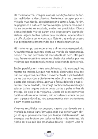 206
SEMENTES DE ESPERANÇA
Da mesma forma, imagine a nossa condição diante de tan-
tas realidades e descobertas. Preferimos escapar por um
método mais rápido, acreditando ser o certo: a fuga. Porém,
se pegarmos a natureza como exemplo, percebemos que a
luz se encontra na escalada, e não nos precipícios. Diante
dessa realidade muitos param e se desesperam; outros de-
sistem; alguns tantos optam pela escalada, independente
da dificuldade a ser encontrada. Este é o grande processo
que precisamos compreender sob a atual circunstância.
Há muito tempo que esperamos e almejamos esse período.
A transformação que nos levará ao mundo de regeneração,
onde o mal não permanecerá mais diante do bem. Mas para
isso, faz-se necessário vencer os obstáculos criados por nós
mesmos que impedem o luminoso despertar da consciência.
Então, perdidos em meio ao sofrimento, não conseguimos
reparar na imensa luz que nos rodeia; absorvidos pela dor,
não conseguimos perceber o movimento da espiritualidade
de luz que nos cerca diariamente; não olhamos o remédio
diante dos nossos olhos, apenas a ferida dolorida a não ci-
catrizar. Por outro lado, mesmo já conhecendo a medicação
salutar da luz, alguns optam pelas garras e pelas unhas da
tristeza, do ódio e da vingança. Diante de acontecimentos
habituais do mundo terreno, não nos damos conta de que
com o passar dos dias, nos acostumamos com os números
e com as dores alheias.
Vivemos recolhidos no pequeno casulo que deveria ser a
morada da nossa transformação, mas que se torna um abri-
go do qual permanecemos por tempo indeterminado. As
energias que brotam por todos os lados – da natureza, de
nosso ser e as que são emanadas do alto – exigem uma re-
 