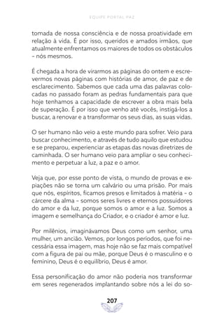 EQUIPE PORTAL PAZ
207
tomada de nossa consciência e de nossa proatividade em
relação à vida. É por isso, queridos e amados irmãos, que
atualmente enfrentamos os maiores de todos os obstáculos
– nós mesmos.
É chegada a hora de virarmos as páginas do ontem e escre-
vermos novas páginas com histórias de amor, de paz e de
esclarecimento. Sabemos que cada uma das palavras colo-
cadas no passado foram as pedras fundamentais para que
hoje tenhamos a capacidade de escrever a obra mais bela
de superação. É por isso que venho até vocês, instigá-los a
buscar, a renovar e a transformar os seus dias, as suas vidas.
O ser humano não veio a este mundo para sofrer. Veio para
buscar conhecimento, e através de tudo aquilo que estudou
e se preparou, experienciar as etapas das novas diretrizes de
caminhada. O ser humano veio para ampliar o seu conheci-
mento e perpetuar a luz, a paz e o amor.
Veja que, por esse ponto de vista, o mundo de provas e ex-
piações não se torna um calvário ou uma prisão. Por mais
que nós, espíritos, ficamos presos e limitados à matéria – o
cárcere da alma – somos seres livres e eternos possuidores
do amor e da luz, porque somos o amor e a luz. Somos a
imagem e semelhança do Criador, e o criador é amor e luz.
Por milênios, imaginávamos Deus como um senhor, uma
mulher, um ancião. Vemos, por longos períodos, que foi ne-
cessária essa imagem, mas hoje não se faz mais compatível
com a figura de pai ou mãe, porque Deus é o masculino e o
feminino, Deus é o equilíbrio, Deus é amor.
Essa personificação do amor não poderia nos transformar
em seres regenerados implantando sobre nós a lei do so-
 