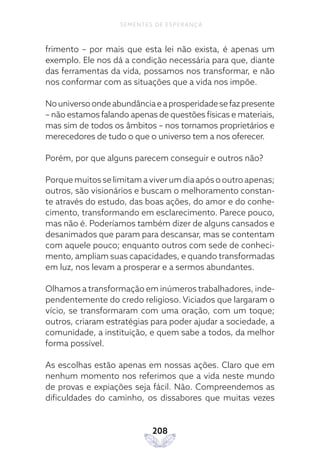 208
SEMENTES DE ESPERANÇA
frimento – por mais que esta lei não exista, é apenas um
exemplo. Ele nos dá a condição necessária para que, diante
das ferramentas da vida, possamos nos transformar, e não
nos conformar com as situações que a vida nos impõe.
Nouniversoondeabundânciaeaprosperidadesefazpresente
– não estamos falando apenas de questões físicas e materiais,
mas sim de todos os âmbitos – nos tornamos proprietários e
merecedores de tudo o que o universo tem a nos oferecer.
Porém, por que alguns parecem conseguir e outros não?
Porque muitos se limitam a viver um dia após o outro apenas;
outros, são visionários e buscam o melhoramento constan-
te através do estudo, das boas ações, do amor e do conhe-
cimento, transformando em esclarecimento. Parece pouco,
mas não é. Poderíamos também dizer de alguns cansados e
desanimados que param para descansar, mas se contentam
com aquele pouco; enquanto outros com sede de conheci-
mento, ampliam suas capacidades, e quando transformadas
em luz, nos levam a prosperar e a sermos abundantes.
Olhamos a transformação em inúmeros trabalhadores, inde-
pendentemente do credo religioso. Viciados que largaram o
vício, se transformaram com uma oração, com um toque;
outros, criaram estratégias para poder ajudar a sociedade, a
comunidade, a instituição, e quem sabe a todos, da melhor
forma possível.
As escolhas estão apenas em nossas ações. Claro que em
nenhum momento nos referimos que a vida neste mundo
de provas e expiações seja fácil. Não. Compreendemos as
dificuldades do caminho, os dissabores que muitas vezes
 