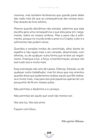 EQUIPE PORTAL PAZ
209
vivemos, mas também lembramos que grande parte deles
são nada mais do que as consequências das nossas esco-
lhas através do livre-arbítrio.
Mesmo quando decidimos não estudar, sabemos que esta
escolha gera uma consequência e que esta pesa sim, larga-
mente, sobre os nossos ombros. Mas o peso não é sofri-
mento, porque no mundo onde o amor é o Criador, a dor e o
sofrimento não podem reinar.
Queridos e amados irmãos de caminhada, olhai diante do
espelho e não vejais mais o ser cansado, desanimado, com
olheiras, ou de qualquer outra forma que te leve ao negati-
vismo. Enxergue a luz, a força, a transformação, porque vós
sois tudo isso e muito mais.
Essa orientação não veio de Lázaro, Oikenaz, Estevão, ou de
qualquer outro trabalhador, mas foi Jesus que nos orientou
quando disse que poderíamos realizar aquilo que Ele realiza-
va e muito mais, mas para isso precisávamos apenas ter um
pouquinho de fé em nossas ações.
Não permitas o desânimo e o cansaço,
Não permitas ser aquilo que você não merece ser.
Vós sois luz, Vós sois amor.
Fiquem com Deus.
Pelo espírito Oikenaz.
 
