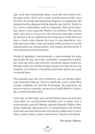 EQUIPE PORTAL PAZ
21
ção, você não é merecedor disso, você não veio a este mun-
do para sofrer. Você veio a este mundo para triunfar, para
ser feliz. As provas são pequenos degraus, as expiações são
pequeníssimos degraus diante daquilo que você é. Você é a
luz, você é a libertação, você é a salvação. Nós somos Deu-
ses, assim nosso querido Mestre nos ensinou. Precisamos
fazer com que a crença em nós mesmos seja pelo menos
do tamanho de um grãozinho de mostarda e então faremos
isso e muito mais através da cura. A cura planetária, sim,
está nas suas mãos, está nas nossas mãos, porque a cura do
planeta está nas nossas ações, nos nossos pensamentos e
nos nossos encaminhamentos.
Desde já agradeço imensamente a oportunidade de estar
aqui junto de vós, servindo, auxiliando, amparando e dizen-
do, uma vez mais, que você em momento algum estará só.
Sempre sobre teu ombro amigo estará uma mão de luz a te
amparar, a te orientar, mas jamais para fazer aquilo que você
necessita fazer.
Para aqueles que não me conhecem, sou um amigo espiri-
tual chamado Oikenaz. Tenho a tarefa de, junto a este filho
amado, trabalhar em prol da iluminação, da esperança, da
paz em nossos corações, porque se a tarefa dele for cumpri-
da, a minha também será.
Com isso, só lhes digo, que os benfeitores que vos acompa-
nham têm um compromisso também com a nossa, com a
sua evolução, seja ele Oikenaz, seja ele Ezequiel, Pedro, Mala-
quias, Natanael, seja quem for. O compromisso é de ambos,
é por isso que precisamos de uma vez por todas sorrir e cami-
nhar, a vida é ação, a vida é movimento. Fiquem com Deus!
Pelo espírito Oikenaz.
 