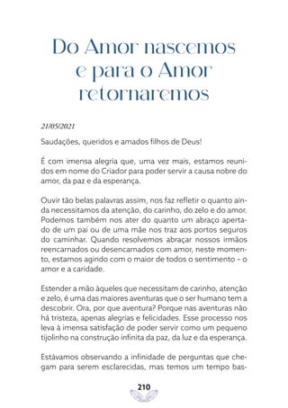 210
Do Amor nascemos
e para o Amor
retornaremos
21/05/2021
Saudações, queridos e amados filhos de Deus!
É com imensa alegria que, uma vez mais, estamos reuni-
dos em nome do Criador para poder servir a causa nobre do
amor, da paz e da esperança.
Ouvir tão belas palavras assim, nos faz refletir o quanto ain-
da necessitamos da atenção, do carinho, do zelo e do amor.
Podemos também nos ater do quanto um abraço aperta-
do de um pai ou de uma mãe nos traz aos portos seguros
do caminhar. Quando resolvemos abraçar nossos irmãos
reencarnados ou desencarnados com amor, neste momen-
to, estamos agindo com o maior de todos o sentimento – o
amor e a caridade.
Estender a mão àqueles que necessitam de carinho, atenção
e zelo, é uma das maiores aventuras que o ser humano tem a
descobrir. Ora, por que aventura? Porque nas aventuras não
há tristeza, apenas alegrias e felicidades. Esse processo nos
leva à imensa satisfação de poder servir como um pequeno
tijolinho na construção infinita da paz, da luz e da esperança.
Estávamos observando a infinidade de perguntas que che-
gam para serem esclarecidas, mas temos um tempo bas-
 