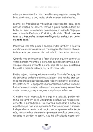 212
SEMENTES DE ESPERANÇA
ções para o amanhã – mas me refiro às que geram desequilí-
brio, sofrimento e dor, muito ainda a serem trabalhadas.
Diante de frequências vibratórias equivocadas para com
nossos irmãos de ontem, temos a grata oportunidade de
botar em ação uma das leis do universo: a caridade. Veja que
nas cartas de Paulo aos Coríntios, ele dizia: “Ainda que eu
falasse a língua dos homens e a língua dos anjos, sem amor
eu nada seria.”
Podemos tirar este amor e compreender também a palavra
caridade e mesmo assim sua mensagem libertadora não es-
taria errada, porque o ato da caridade é o despertar do amor.
Quando nos entregamos a fazer algo por alguém ou muitas
vezes por nós mesmos, é por amor que nos lançamos. É ób-
vio que naquele instante a cura, seja ela de qual problema
for, está a mais de oitenta por cento resolvida.
Então, vejam, meus queridos e amados filhos de Deus, quan-
do deixamos de lado o ego e a vaidade – que nos faz crer ser-
mos maiorais pela presença, pelo reconhecimento, pelos títu-
los, pelos bens – e apagamos por completo o nosso estado de
lucidez e amorosidade, estamos criando sérios agravamentos
a nós mesmos, porque negamos aquilo que sabemos.
O nosso maior obstáculo é o ego e a vaidade, porém eli-
miná-los também seria um grande desfavor ao nosso cres-
cimento e aprendizado. Precisamos encontrar a linha do
equilíbrio que nos leva a pensar de forma amorosa e serena.
Independentemente da situação que se apresenta diante de
nós, nossos olhos devem sempre estar envoltos pelo amor,
respeito e perdão, e assim, não há dificuldade neste uni-
 