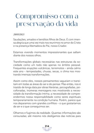 214
Compromisso com a
preservação da vida
28/05/2021
Saudações, amados e benditos filhos de Deus. É com imen-
sa alegria que uma vez mais nos reunimos no amor do Cristo
e na presença libertadora do Pai, nosso Criador.
Estamos vivendo momentos impressionantes que saltam
diante dos nossos olhos.
Transformações globais necessárias nas estruturas da so-
ciedade como um todo não apenas no âmbito pessoal.
Frequentes erupções vulcânicas, terremotos – ainda calmo
este ano – tempestades, chuvas, secas, o clima nos mos-
trando imensas transformações.
Assim como eles, nossos pensamentos vagueiam e transi-
tam em todas as áreas do ser e do pensar. Mas então, nos é
trazido de longa data por obras literárias, psicografadas, psi-
cofonadas, inúmeras mensagens nos mostrando a neces-
sidade da transformação íntima; a necessidade de compre-
endermos nossa responsabilidade como seres espirituais
temporariamente na condição humana. Porém, parece que
nos deparamos com grandes conflitos – o que gostaríamos
de ser e o que conseguimos ser.
Olhamos e fugimos da realidade. Quantas informações são
censuradas; até mesmo nós desligamos das notícias para
 