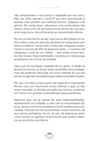 EQUIPE PORTAL PAZ
215
não compreender e não aceitar a realidade que nos cerca.
Não me refiro apenas à covid-19 que tem assombrado o
planeta, mas também aos conflitos étnicos, religiosos e de
gênero. Por conta disso, colocamos uma venda diante dos
nossos olhos a fim de permanecermos dentro de uma apa-
rente segurança, desconhecendo as necessidades alheias.
Temos conhecimento da dor, mas temos dificuldade em re-
fletir sobre o assunto, pois ela não bate em nossa porta com
tanta constância. Nosso belo e lindo país ultrapassa ampla-
mente o número de 450 mil desencarnados – o número real
ultrapassa a casa de um milhão –, mas ainda somos isen-
tos das nossas responsabilidades, lutamos por crenças que
acreditamos ser a fonte da verdade.
Claro que na sociedade estabelecida no globo, a saúde se
dá pela economia, se dá por todos os âmbitos da sociedade,
mas não podemos descuidar um único instante de que nós
somos os agentes necessários para todas as transformações.
Por que me refiro a esse ponto tão especial e importante?
Temos visto um movimento muito intenso o qual, se não
forem tomadas as devidas providências íntimas, podemos
sim entrar num período muito delicado dessa pandemia.
Sabemos que, ao se isentar de suas responsabilidades,
abandonando os cuidados, o zelo com as necessidades bá-
sicas, sérios e inúmeros problemas serão trazidos para a so-
ciedade. Precisamos nos conscientizar, nesse momento, de
que somos portadores da luz, da paz, da esperança assim
como somos os agentes transmissores que podem estan-
car ou aumentar o problema.
 