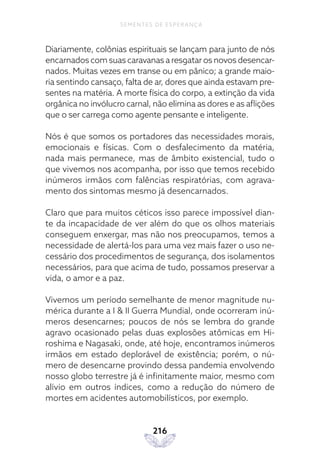 216
SEMENTES DE ESPERANÇA
Diariamente, colônias espirituais se lançam para junto de nós
encarnados com suas caravanas a resgatar os novos desencar-
nados. Muitas vezes em transe ou em pânico; a grande maio-
ria sentindo cansaço, falta de ar, dores que ainda estavam pre-
sentes na matéria. A morte física do corpo, a extinção da vida
orgânica no invólucro carnal, não elimina as dores e as aflições
que o ser carrega como agente pensante e inteligente.
Nós é que somos os portadores das necessidades morais,
emocionais e físicas. Com o desfalecimento da matéria,
nada mais permanece, mas de âmbito existencial, tudo o
que vivemos nos acompanha, por isso que temos recebido
inúmeros irmãos com falências respiratórias, com agrava-
mento dos sintomas mesmo já desencarnados.
Claro que para muitos céticos isso parece impossível dian-
te da incapacidade de ver além do que os olhos materiais
conseguem enxergar, mas não nos preocupamos, temos a
necessidade de alertá-los para uma vez mais fazer o uso ne-
cessário dos procedimentos de segurança, dos isolamentos
necessários, para que acima de tudo, possamos preservar a
vida, o amor e a paz.
Vivemos um período semelhante de menor magnitude nu-
mérica durante a I & II Guerra Mundial, onde ocorreram inú-
meros desencarnes; poucos de nós se lembra do grande
agravo ocasionado pelas duas explosões atômicas em Hi-
roshima e Nagasaki, onde, até hoje, encontramos inúmeros
irmãos em estado deplorável de existência; porém, o nú-
mero de desencarne provindo dessa pandemia envolvendo
nosso globo terrestre já é infinitamente maior, mesmo com
alívio em outros índices, como a redução do número de
mortes em acidentes automobilísticos, por exemplo.
 