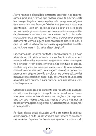 EQUIPE PORTAL PAZ
217
Aumentamos o descuido e em nome do prazer nos aglome-
ramos, pois acreditamos que nosso círculo de amizade está
isento e protegido – crença equivocada de algumas religiões
que acreditam que Deus, o Criador, nos protege e nada nos
acontecerá. Pois bem, sabemos que o poder exercido sobre
um comando gera sim em nosso subconsciente a capacida-
de de estarmos imunes e isentos à virose, porém, não pode-
mos atribuir esta proteção ao Universo e ao Criador, porque
diariamente vemos alguns desencarnarem diante de nós, e
que Deus de infinito amor seria esse que permitiria eu estar
protegido e meu irmão estar desprotegido?
Precisamos, de uma vez por todas, compreender que a ação
ativa da espiritualidade em todos os âmbitos de conheci-
mentos e filosofias existentes no globo terrestre existe para
nos fortalecer como seres imortais, nos conduzindo por ca-
minhos seguros no processo evolutivo e de aprendizado,
mas não como seres em uma viagem recreativa onde com-
pramos um seguro de vida e colocamos colete salva-vidas
para que não corramos risco, não, estamos no mundo para
aprender, para crescer e para transmutar as nossas existên-
cias do passado.
Sabemos da necessidade urgente dos resgates do passado,
mas de maneira alguma será pela porta do sofrimento, mas
sim pelo caminho livre da conscientização e da responsa-
bilidade dos nossos atos, das nossas ações e das nossas
buscas íntimas pelo progresso, pela moralização, pelo amor
e pelo perdão.
Por isso, diante dessa situação, venho em nome da espiritu-
alidade rogar a cada um de vós para que tomem os cuidados
necessários. Seja isento de ser um agente transmissor do
 