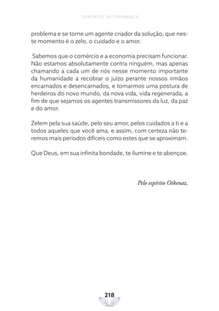 218
SEMENTES DE ESPERANÇA
problema e se torne um agente criador da solução, que nes-
te momento é o zelo, o cuidado e o amor.
Sabemos que o comércio e a economia precisam funcionar.
Não estamos absolutamente contra ninguém, mas apenas
chamando a cada um de nós nesse momento importante
da humanidade a recobrar o juízo perante nossos irmãos
encarnados e desencarnados, e tomarmos uma postura de
herdeiros do novo mundo, da nova vida, vida regenerada, a
fim de que sejamos os agentes transmissores da luz, da paz
e do amor.
Zelem pela sua saúde, pelo seu amor, pelos cuidados a ti e a
todos aqueles que você ama, e assim, com certeza não te-
remos mais períodos difíceis como estes que se aproximam.
Que Deus, em sua infinita bondade, te ilumine e te abençoe.
Pelo espírito Oikenaz.
 