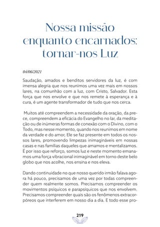219
Nossa missão
enquanto encarnados:
tornar-nos Luz
04/06/2021
Saudação, amados e benditos servidores da luz, é com
imensa alegria que nos reunimos uma vez mais em nossos
lares, na comunhão com a luz, com Cristo, Salvador. Esta
força que nos envolve e que nos remete à esperança e à
cura, é um agente transformador de tudo que nos cerca.
Muitos até compreendem a necessidade da oração, da pre-
ce, compreendem a eficácia do Evangelho no lar, da medita-
ção ou de inúmeras formas de conexão com o Divino, com o
Todo, mas nesse momento, quando nos reunimos em nome
da verdade e do amor, Ele se faz presente em todos os nos-
sos lares, promovendo limpezas inimagináveis em nossas
casas e nas famílias daqueles que amamos e mentalizamos.
É por isso que reforço, somos luz e neste momento emana-
mos uma força vibracional inimaginável em torno deste belo
globo que nos acolhe, nos ensina e nos eleva.
Dando continuidade no que nosso querido irmão falava ago-
ra há pouco, precisamos de uma vez por todas compreen-
der quem realmente somos. Precisamos compreender os
movimentos psíquicos e parapsíquicos que nos envolvem.
Precisamos compreender quais são os fenômenos extracor-
póreos que interferem em nosso dia a dia. E todo esse pro-
 