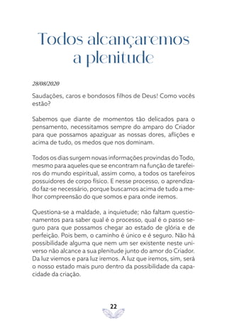 22
Todos alcançaremos
a plenitude
28/08/2020
Saudações, caros e bondosos filhos de Deus! Como vocês
estão?
Sabemos que diante de momentos tão delicados para o
pensamento, necessitamos sempre do amparo do Criador
para que possamos apaziguar as nossas dores, aflições e
acima de tudo, os medos que nos dominam.
Todos os dias surgem novas informações provindas doTodo,
mesmo para aqueles que se encontram na função de tarefei-
ros do mundo espiritual, assim como, a todos os tarefeiros
possuidores de corpo físico. E nesse processo, o aprendiza-
do faz-se necessário, porque buscamos acima de tudo a me-
lhor compreensão do que somos e para onde iremos.
Questiona-se a maldade, a inquietude; não faltam questio-
namentos para saber qual é o processo, qual é o passo se-
guro para que possamos chegar ao estado de glória e de
perfeição. Pois bem, o caminho é único e é seguro. Não há
possibilidade alguma que nem um ser existente neste uni-
verso não alcance a sua plenitude junto do amor do Criador.
Da luz viemos e para luz iremos. A luz que iremos, sim, será
o nosso estado mais puro dentro da possibilidade da capa-
cidade da criação.
 