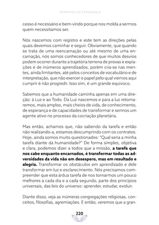 220
SEMENTES DE ESPERANÇA
cesso é necessário e bem-vindo porque nos molda a sermos
quem necessitamos ser.
Nós nascemos com registro e este tem as direções pelas
quais devemos caminhar e seguir. Obviamente, que quando
se trata de uma reencarnação ou até mesmo de uma en-
carnação, nós somos conhecedores de que muitos desvios
podem ocorrer durante a trajetória terrena de provas e expia-
ções e de inúmeros aprendizados, porém cria-se nas men-
tes, ainda limitantes, até pelos conceitos de vocabulário e de
interpretação, que não exercer o papel pelo qual viemos aqui
cumprir é não progredir. Isso sim, é um grande equívoco.
Sabemos que a humanidade caminha apenas em uma dire-
ção: à Luz e ao Todo. Da Luz nascemos e para a luz retorna-
remos, mais amplos, mais cheios de vida, de conhecimento,
de esperança e de capacidades de transformar e sermos um
agente ativo no processo da cocriação planetária.
Mas então, achamos que, não sabendo da tarefa e então
não realizando-a, estamos descumprindo com os contratos.
Hoje, ainda somos muito questionados: “Qual seria a minha
tarefa diante da humanidade?” De forma simples, objetiva
e clara, podemos dizer a todos que a missão, a tarefa que
nos cabe enquanto encarnados, é transformar todas as ad-
versidades da vida não em desespero, mas em resultado e
alegria. Transformar os obstáculos em aprendizado e dele
transformar em luz e esclarecimento. Nós precisamos com-
preender que esta árdua tarefa de nos tornarmos um pouco
melhores a cada dia e a cada segundo, parte dos princípios
universais, das leis do universo: aprender, estudar, evoluir.
Diante disso, veja as inúmeras congregações religiosas, con-
ceitos, filosofias, agremiações. E então, veremos que a gran-
 