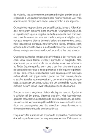 EQUIPE PORTAL PAZ
221
de maioria, todas remetem à mesma direção, porém essa di-
reção não é um caminho seguro para nos tornarmos Luz, mas
apenas uma direção, um norte, um caminho a ser seguido.
Os espíritos responsáveis pela codificação, junto a Allan Kar-
dec, revelaram em uma obra chamada “Evangelho Segundo
o Espiritismo”, que a religião perfeita é aquela que transfor-
ma o ser humano em um ser melhor, e que a religião equi-
vocada, mesmo diante de mais belos ensinamentos, ainda
não toca nosso coração, nos tornando juízes, críticos, com
atitudes desconstrutivas, e automaticamente, criando uma
densa energia ao nosso redor, ofuscando a luz que somos.
Queridos e amados irmãos de caminhada, o ser humano veio
com uma única tarefa: crescer, aprender e progredir. Não
apenas na parte minúscula do intelecto, mas nos referimos
ao Todo, àquele que faz com que o ser humano consiga aos
poucos perceber que o Todo pertence a ele e que ele perten-
ce ao Todo, então, respeitando tudo aquilo que há em suas
mãos, desde não jogar mais o papel no chão da rua, desde
o auxílio àqueles que necessitam, por mais simples ato que
seja, atravessar uma rua, cuidar de um animal de rua ou até
mesmo de um irmão invisível às percepções humanas.
Encontramos o seguinte divisor de águas: ajudar. Ajudar é
o suficiente? Em parte, dizemos que sim. Mas isso não nos
garante estarmos na condição de seres luminosos, ao aden-
trarmos uma vez mais à pátria definitiva, o mundo dos espí-
ritos, ou para aqueles que não acreditam dessa forma, uma
dimensão mais elevada de consciência.
O que nos faz estar nesse estado de expansão consciencial
é aquilo que fazemos com o que aprendemos. Caímos uma
 