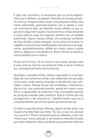 EQUIPE PORTAL PAZ
223
E para isso acontecer, é necessário que os micro-organis-
mos que o habitam, já estejam vibrando em luz para produ-
zir mais luz. Imagine nosso corpo, uma pequena célula, esta
célula adoentada, automaticamente com o passar e com
um movimento dela, vai fazendo outras células no seu or-
ganismo adquiriram aquela mesma forma e então deixando
o corpo externo, logo em seguida, também em um estado
adoentado. Agora, nossas células, em produção constante
de bons fluidos e boas energias, como seres luminosos no
trabalho consciente da manifestação e da estrutura do orga-
nismo, automaticamente, reflete em nosso corpo a saúde
plena, a alegria e a transparência. Assim vemos o quanto o
micro trabalha com o macro.
O que há no micro, há no macro e vice-versa, porque tudo
é uma coisa só. Somos uma parte do Todo e como o Todo é
luz, consequentemente nós somos luz.
Queridos e amados irmãos, temos capacidade e a necessi-
dade de nos tornarmos ainda mais resilientes em períodos
como esse, onde nossas emoções e resistências são colo-
cadas à prova. Nossas forças são moldadas e transforma-
das em luz, que automaticamente, gerará em nosso corpo
físico, a capacidade de estarmos mais imunizados perante
as situações trazidas pelo cotidiano. Essa é a forma de nos
protegermos e de crescermos. Transformando essa luz e
compreendendo que somos aquilo que pensamos ser.
O nobre e querido amigo Oikenaz, algum tempo atrás, nos
trouxe uma bela frase que dizia: “Eu sou o que sou porque
sou o que fui”. Muito necessário para as reflexões, onde nos
mostra que nosso passado é de extrema importância para
que hoje estejamos nessa condição que podemos observar
 