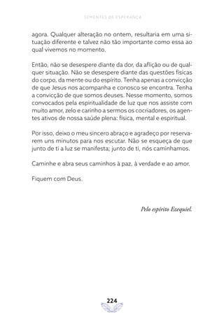224
SEMENTES DE ESPERANÇA
agora. Qualquer alteração no ontem, resultaria em uma si-
tuação diferente e talvez não tão importante como essa ao
qual vivemos no momento.
Então, não se desespere diante da dor, da aflição ou de qual-
quer situação. Não se desespere diante das questões físicas
do corpo, da mente ou do espírito.Tenha apenas a convicção
de que Jesus nos acompanha e conosco se encontra. Tenha
a convicção de que somos deuses. Nesse momento, somos
convocados pela espiritualidade de luz que nos assiste com
muito amor, zelo e carinho a sermos os cocriadores, os agen-
tes ativos de nossa saúde plena: física, mental e espiritual.
Por isso, deixo o meu sincero abraço e agradeço por reserva-
rem uns minutos para nos escutar. Não se esqueça de que
junto de ti a luz se manifesta; junto de ti, nós caminhamos.
Caminhe e abra seus caminhos à paz, à verdade e ao amor.
Fiquem com Deus.
Pelo espírito Ezequiel.
 