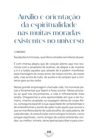 225
Auxílio e orientação
da espiritualidade
nas muitas moradas
existentes no universo
11/06/2021
Saudações luminosas, queridos e amados servidores da paz.
É com imensa alegria que de coração aberto aqui nos reu-
nimos com o propósito de acalmar, de alegrar e de mostrar
a ti e a todos aqueles que através de ti podem manifestar
essa mensagem do nosso amor, do nosso carinho, do nosso
zelo, mas acima de tudo, do auxílio e do amparo que o Uni-
verso gera ao teu redor.
Nessa grande engrenagem chamada vida, há inúmeras pe-
ças e ferramentas que fazem o fluxo ocorrer. Nesse proces-
so ao qual nos encontramos, a vida é infinitamente mais
ampla. Chegaremos a uma oportunidade em que o ser hu-
mano, mesmo acoplado na roupagem densa do corpo físi-
co, conseguirá expandir a sua capacidade de compreensão e
de entendimento a ponto de saber tudo aquilo que ocorre e
que se manifesta diante de cada escolha, de cada palavra, de
cada decisão. A nossa função como amigos invisíveis, como
amigos espirituais, como amigos de outros ambientes vivi-
dos, ou melhor, vivíveis, serve apenas para dizer e para com-
 